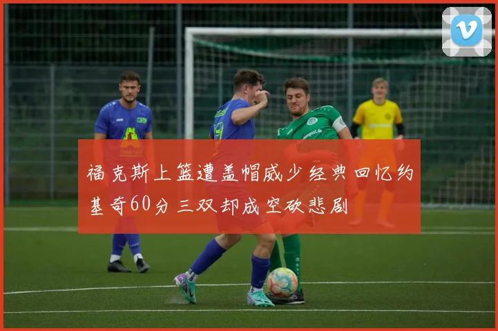 福克斯上篮遭盖帽威少经典回忆约基奇60分三双却成空砍悲剧