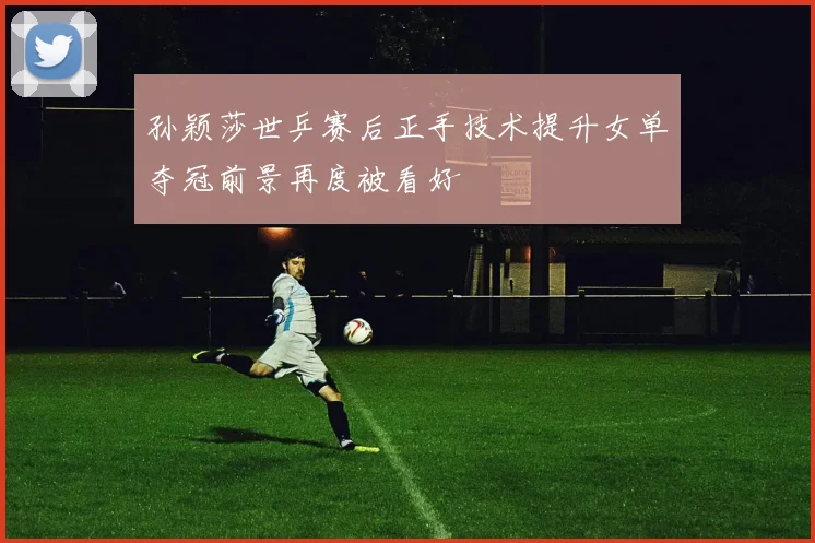 孙颖莎世乒赛后正手技术提升女单夺冠前景再度被看好