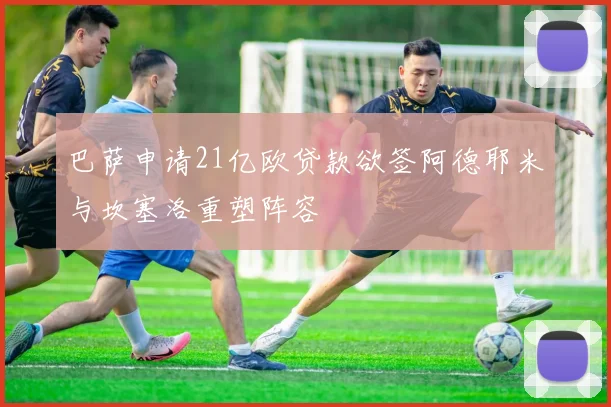 巴萨申请21亿欧贷款欲签阿德耶米与坎塞洛重塑阵容