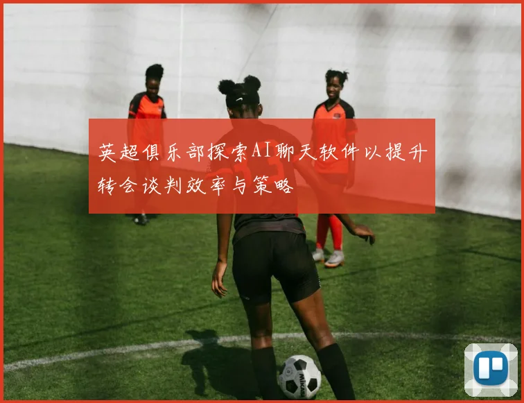 英超俱乐部探索AI聊天软件以提升转会谈判效率与策略
