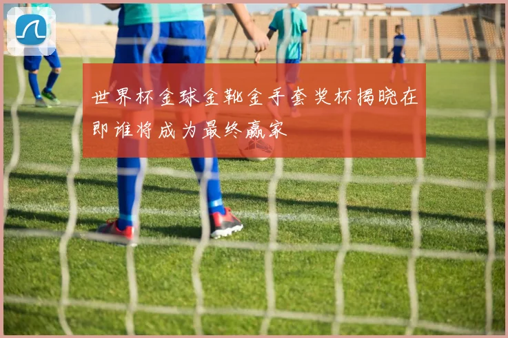世界杯金球金靴金手套奖杯揭晓在即谁将成为最终赢家
