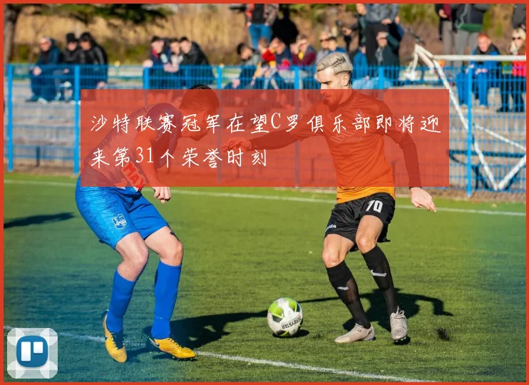 沙特联赛冠军在望C罗俱乐部即将迎来第31个荣誉时刻