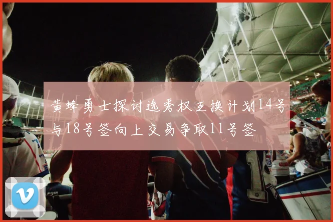 黄蜂勇士探讨选秀权互换计划14号与18号签向上交易争取11号签
