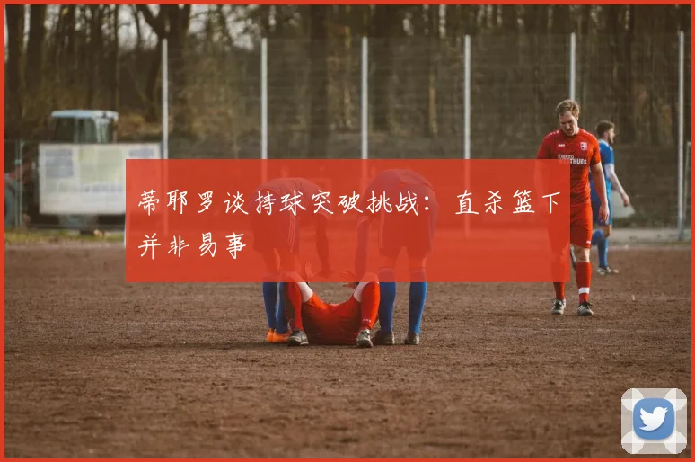 蒂耶罗谈持球突破挑战：直杀篮下并非易事