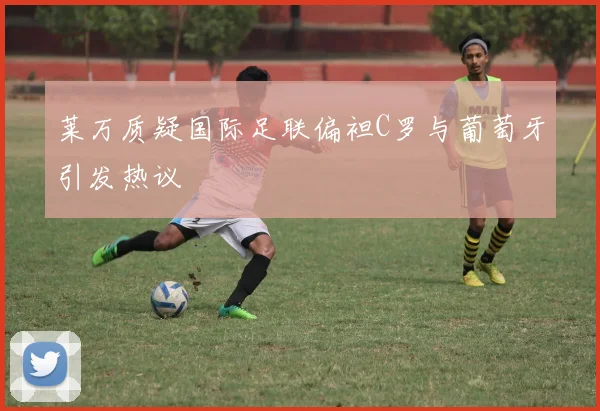莱万质疑国际足联偏袒C罗与葡萄牙引发热议