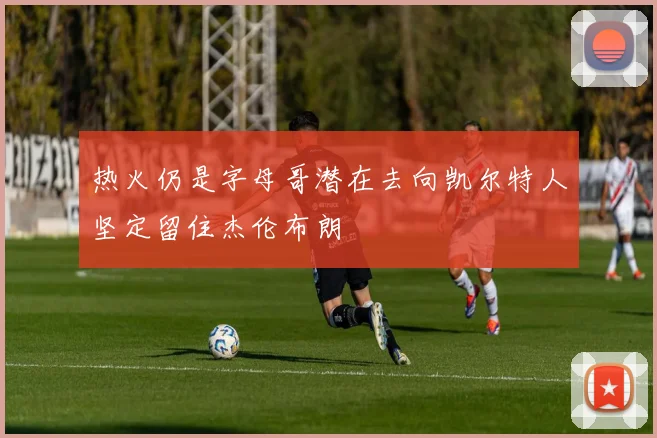 热火仍是字母哥潜在去向凯尔特人坚定留住杰伦布朗