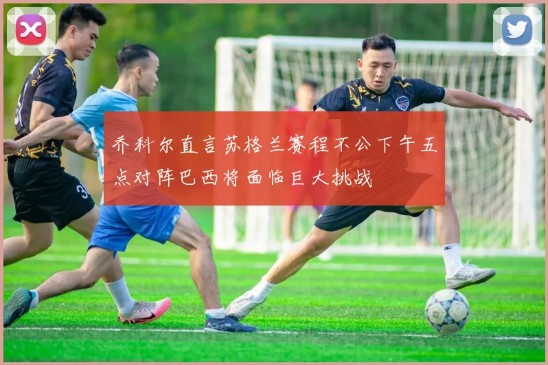 乔科尔直言苏格兰赛程不公下午五点对阵巴西将面临巨大挑战