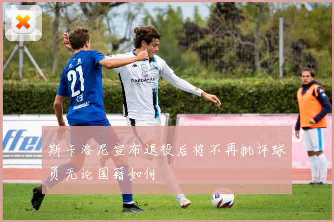 斯卡洛尼宣布退役后将不再批评球员无论国籍如何