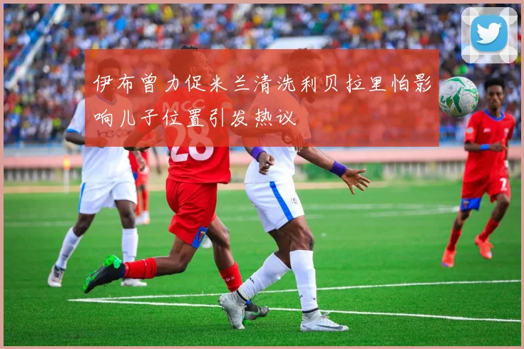 伊布曾力促米兰清洗利贝拉里怕影响儿子位置引发热议