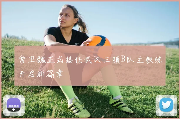 常卫魏正式接任武汉三镇B队主教练开启新篇章