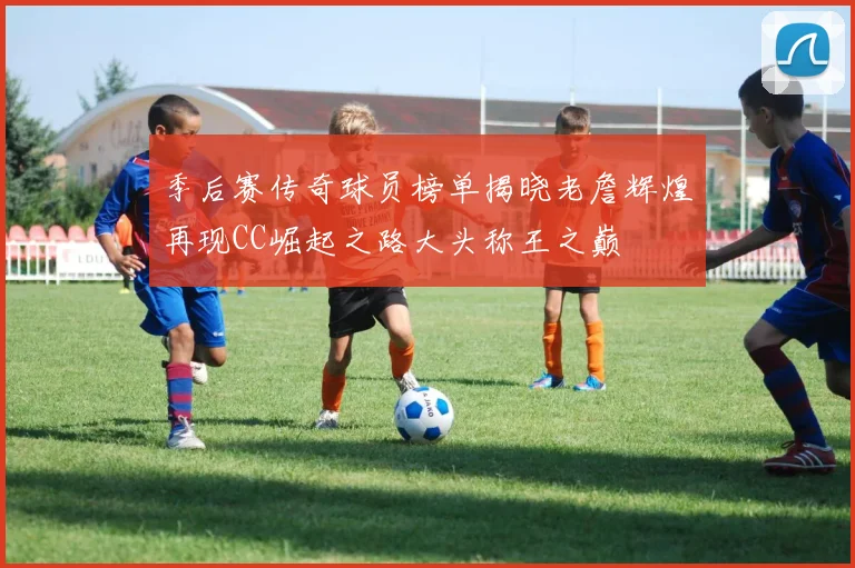季后赛传奇球员榜单揭晓老詹辉煌再现CC崛起之路大头称王之巅