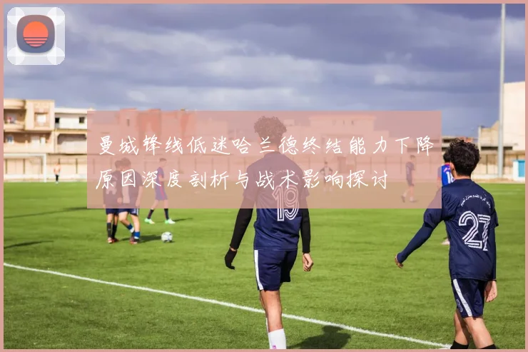 曼城锋线低迷哈兰德终结能力下降原因深度剖析与战术影响探讨