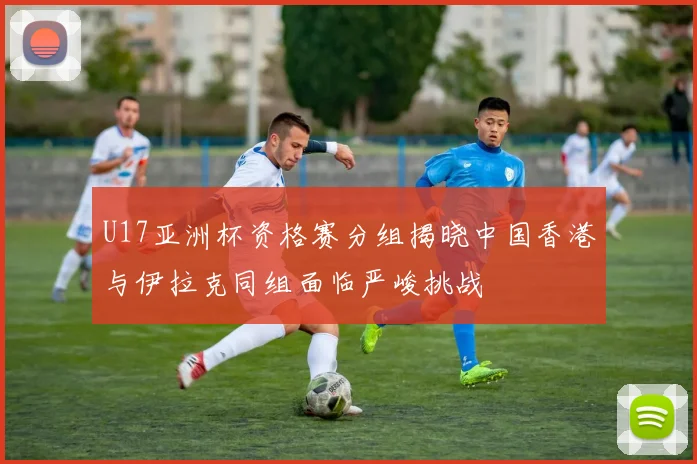 U17亚洲杯资格赛分组揭晓中国香港与伊拉克同组面临严峻挑战