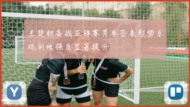 王楚钦备战亚锦赛男单签表形势乐观训练强度显著提升