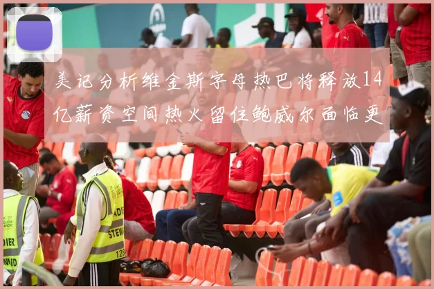 美记分析维金斯字母热巴将释放14亿薪资空间热火留住鲍威尔面临更大挑战