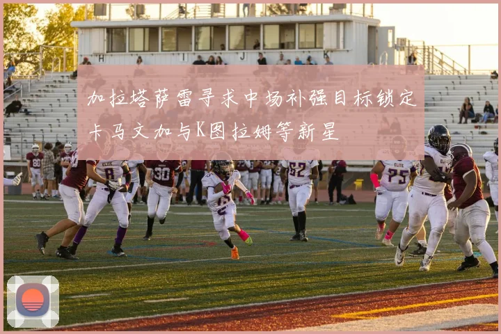 加拉塔萨雷寻求中场补强目标锁定卡马文加与K图拉姆等新星