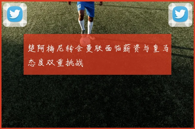 楚阿梅尼转会曼联面临薪资与皇马态度双重挑战